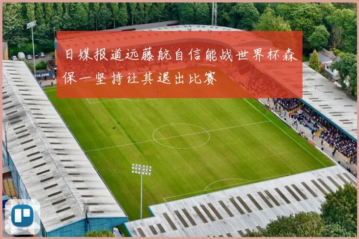 日媒报道远藤航自信能战世界杯森保一坚持让其退出比赛