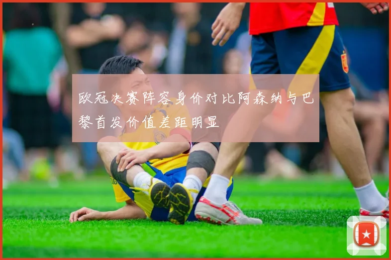 欧冠决赛阵容身价对比阿森纳与巴黎首发价值差距明显