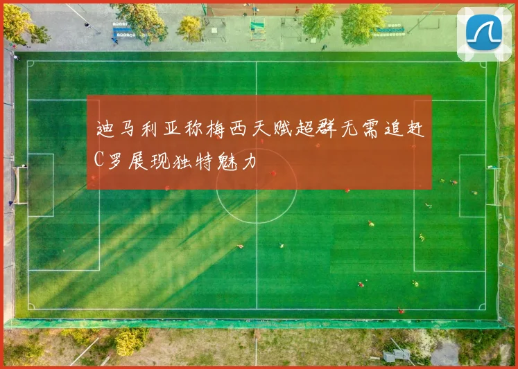 迪马利亚称梅西天赋超群无需追赶C罗展现独特魅力