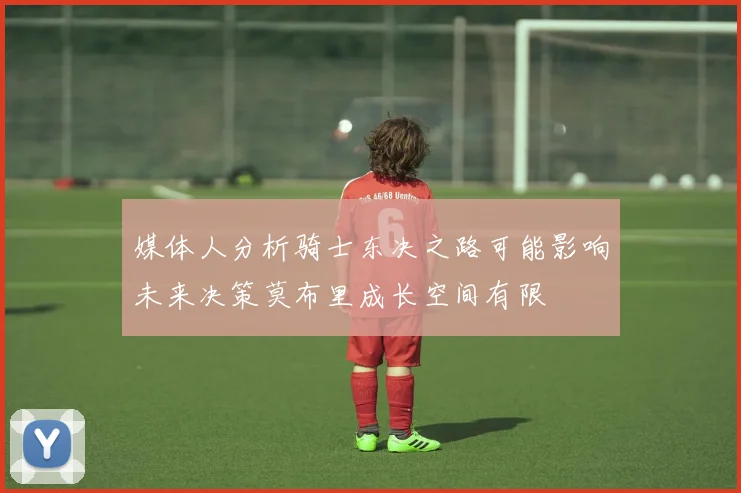 媒体人分析骑士东决之路可能影响未来决策莫布里成长空间有限