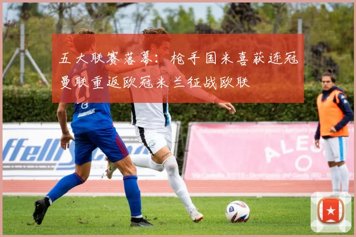 五大联赛落幕：枪手国米喜获连冠曼联重返欧冠米兰征战欧联