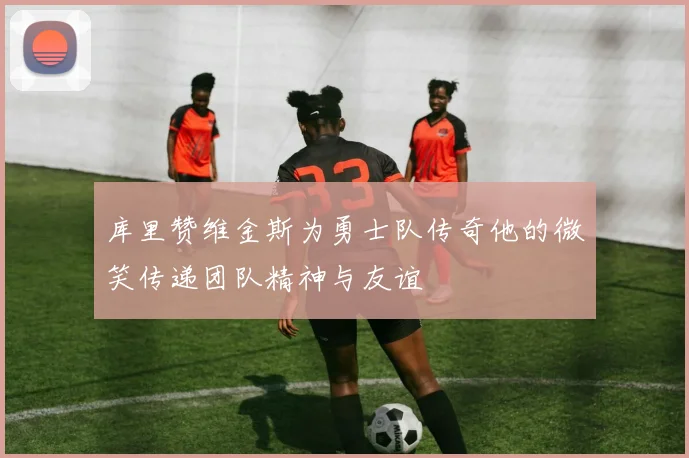 库里赞维金斯为勇士队传奇他的微笑传递团队精神与友谊