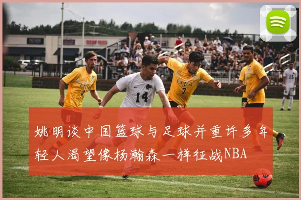 姚明谈中国篮球与足球并重许多年轻人渴望像杨瀚森一样征战NBA