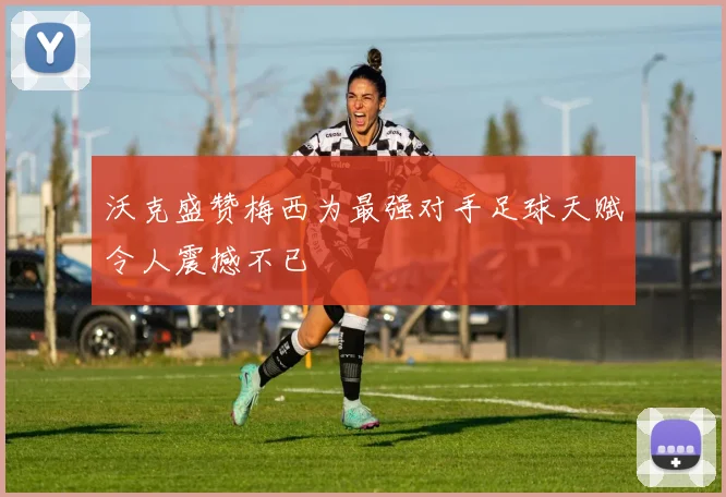 沃克盛赞梅西为最强对手足球天赋令人震撼不已
