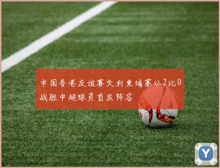 中国香港友谊赛失利柬埔寨以2比0战胜中超球员首发阵容
