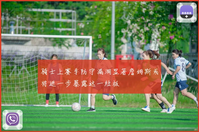 骑士上赛季防守漏洞显著詹姆斯或将进一步暴露这一短板