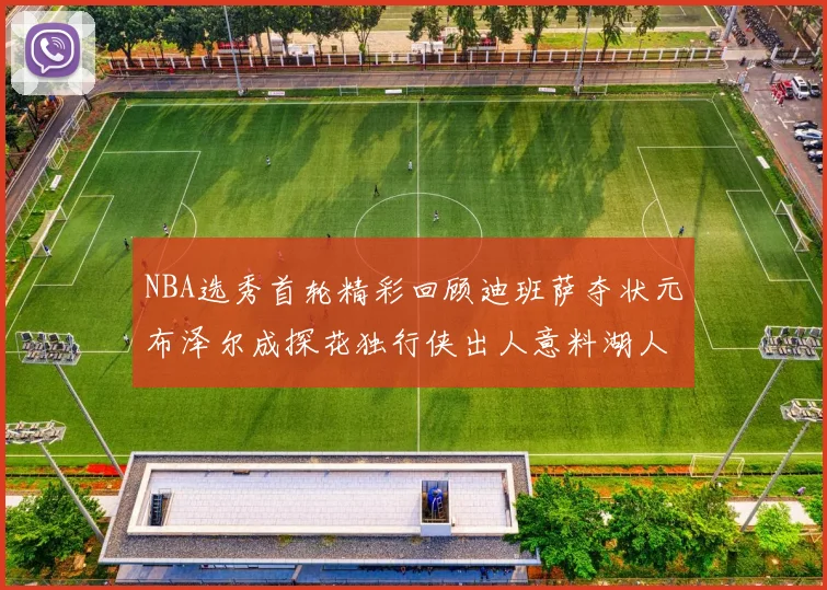 NBA选秀首轮精彩回顾迪班萨夺状元布泽尔成探花独行侠出人意料湖人选中潜力新星