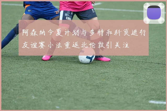 阿森纳今夏计划与多特和科莫进行友谊赛小法重返北伦敦引关注