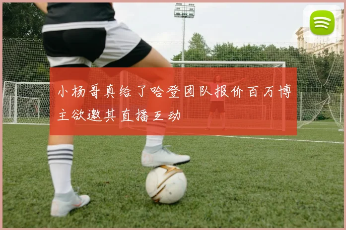 小杨哥真给了哈登团队报价百万博主欲邀其直播互动