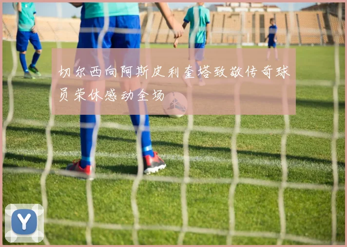 切尔西向阿斯皮利奎塔致敬传奇球员荣休感动全场