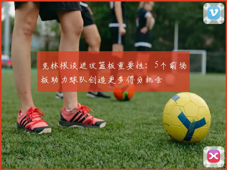 克林根谈进攻篮板重要性：5个前场板助力球队创造更多得分机会